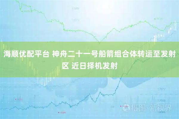 海顺优配平台 神舟二十一号船箭组合体转运至发射区 近日择机发射