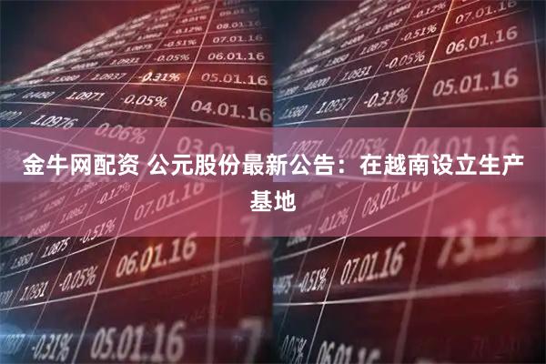 金牛网配资 公元股份最新公告：在越南设立生产基地