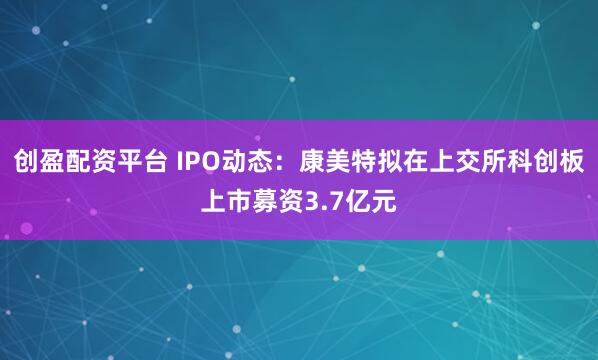 创盈配资平台 IPO动态：康美特拟在上交所科创板上市募资3.7亿元