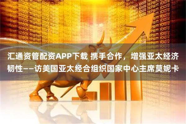 汇通资管配资APP下载 携手合作，增强亚太经济韧性——访美国亚太经合组织国家中心主席莫妮卡