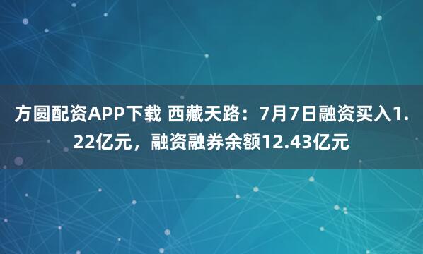 方圆配资APP下载 西藏天路：7月7日融资买入1.22亿元，融资融券余额12.43亿元