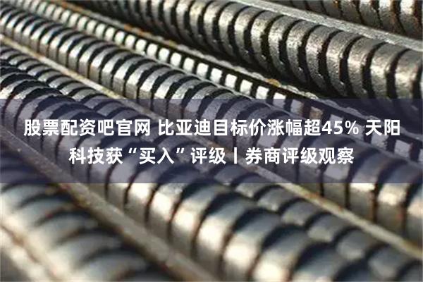 股票配资吧官网 比亚迪目标价涨幅超45% 天阳科技获“买入”评级丨券商评级观察