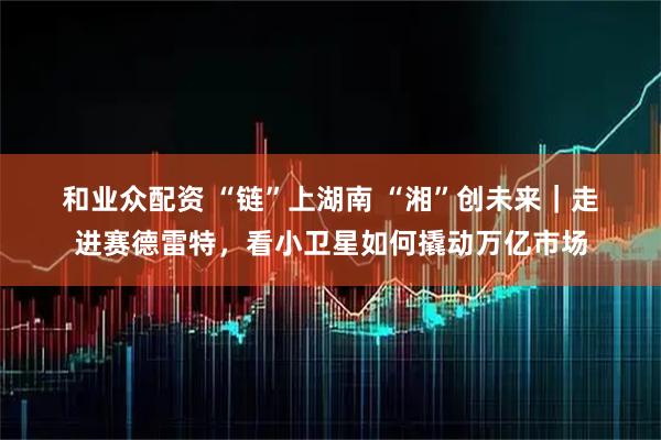 和业众配资 “链”上湖南 “湘”创未来｜走进赛德雷特，看小卫星如何撬动万亿市场