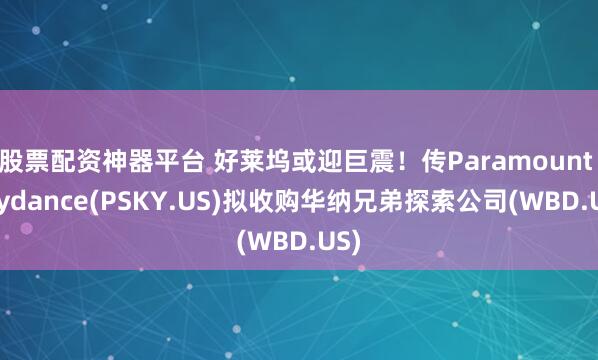 股票配资神器平台 好莱坞或迎巨震！传Paramount Skydance(PSKY.US)拟收购华纳兄弟探索公司(WBD.US)