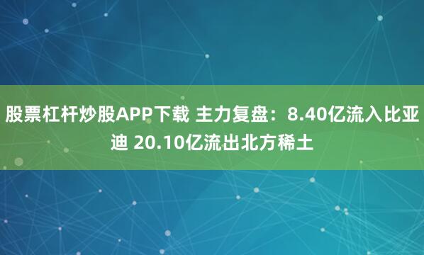 股票杠杆炒股APP下载 主力复盘：8.40亿流入比亚迪 20.10亿流出北方稀土