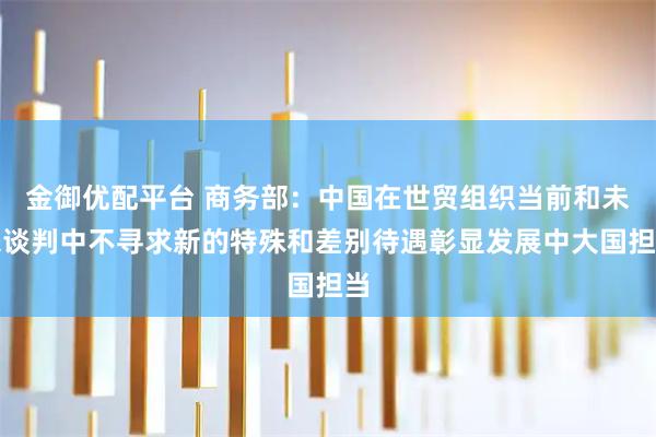 金御优配平台 商务部：中国在世贸组织当前和未来谈判中不寻求新的特殊和差别待遇彰显发展中大国担当