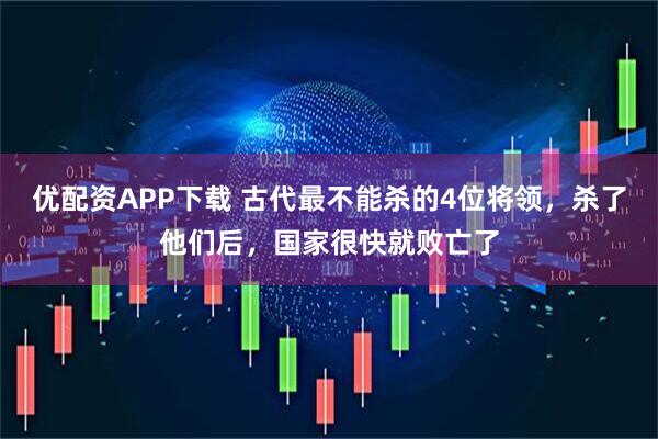 优配资APP下载 古代最不能杀的4位将领，杀了他们后，国家很快就败亡了