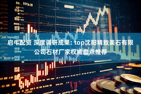 启牛配资 深度调研成果: top沈阳精致美石有限公司石材厂家权威盘点推荐