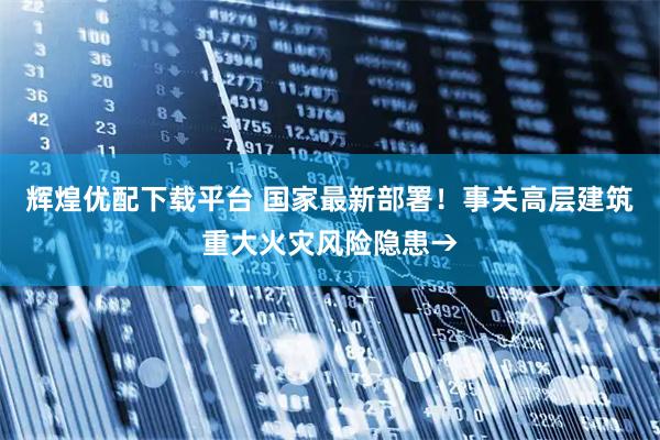辉煌优配下载平台 国家最新部署！事关高层建筑重大火灾风险隐患→