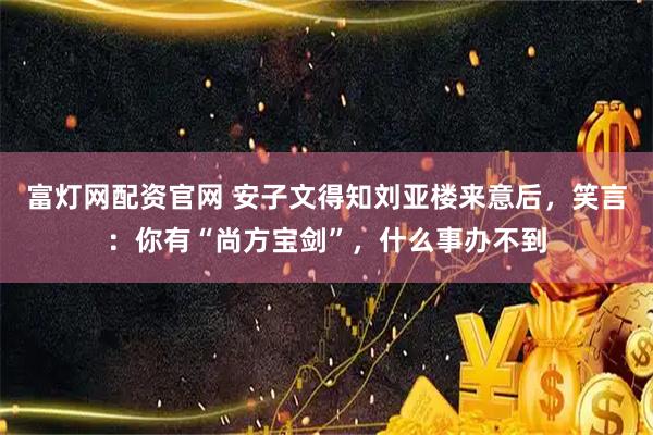 富灯网配资官网 安子文得知刘亚楼来意后，笑言：你有“尚方宝剑”，什么事办不到