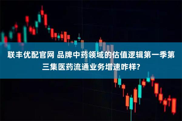联丰优配官网 品牌中药领域的估值逻辑第一季第三集医药流通业务增速咋样?
