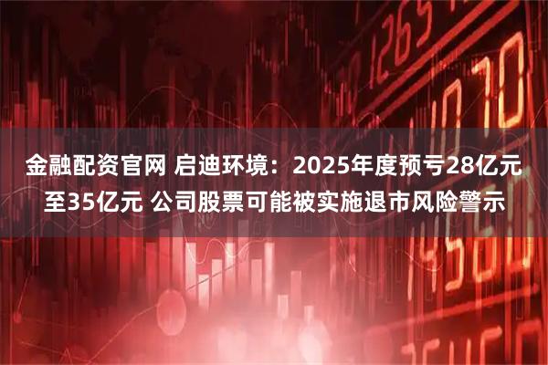 金融配资官网 启迪环境：2025年度预亏28亿元至35亿元 公司股票可能被实施退市风险警示