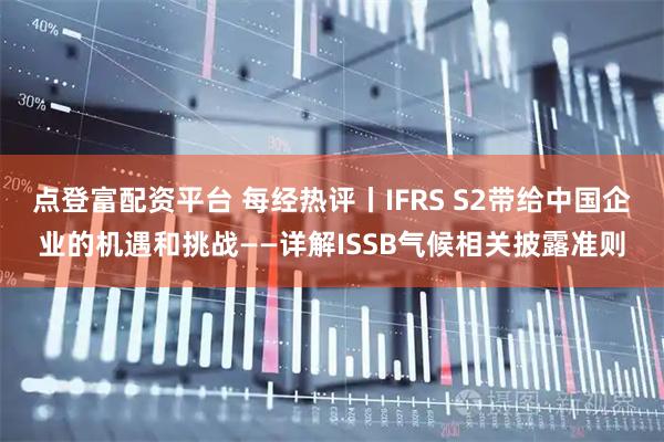 点登富配资平台 每经热评丨IFRS S2带给中国企业的机遇和挑战——详解ISSB气候相关披露准则