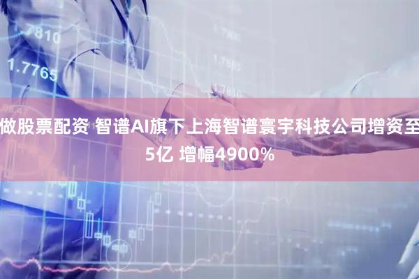 做股票配资 智谱AI旗下上海智谱寰宇科技公司增资至5亿 增幅4900%