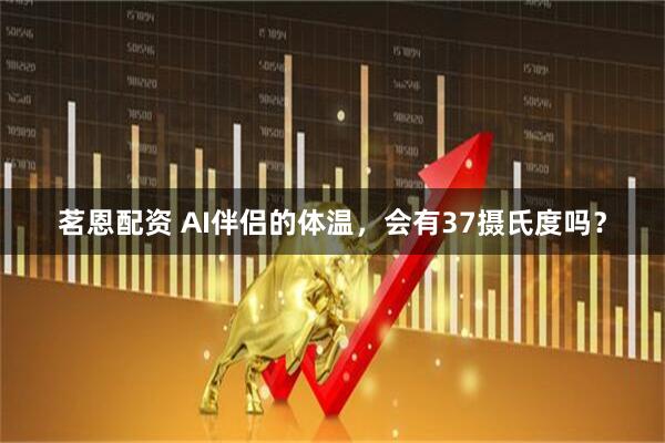 茗恩配资 AI伴侣的体温，会有37摄氏度吗？