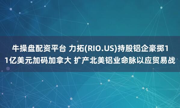 牛操盘配资平台 力拓(RIO.US)持股铝企豪掷11亿美元加码加拿大 扩产北美铝业命脉以应贸易战