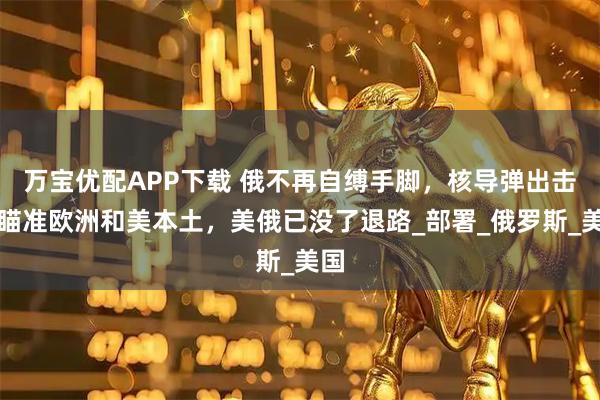 万宝优配APP下载 俄不再自缚手脚，核导弹出击，瞄准欧洲和美本土，美俄已没了退路_部署_俄罗斯_美国