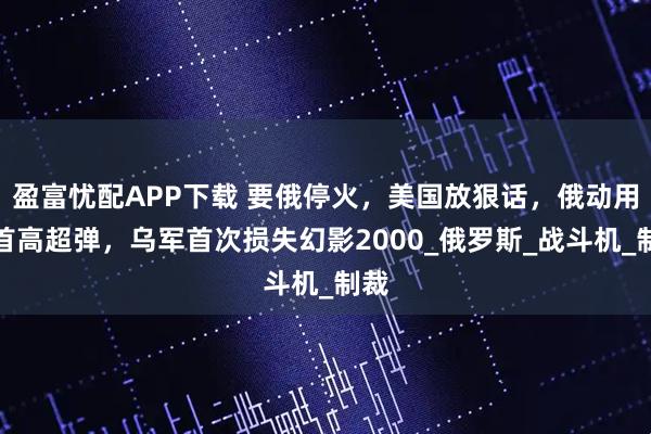 盈富忧配APP下载 要俄停火，美国放狠话，俄动用匕首高超弹，乌军首次损失幻影2000_俄罗斯_战斗机_制裁