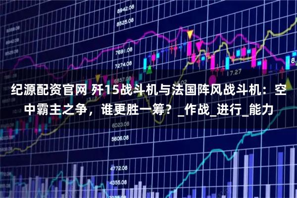 纪源配资官网 歼15战斗机与法国阵风战斗机：空中霸主之争，谁更胜一筹？_作战_进行_能力
