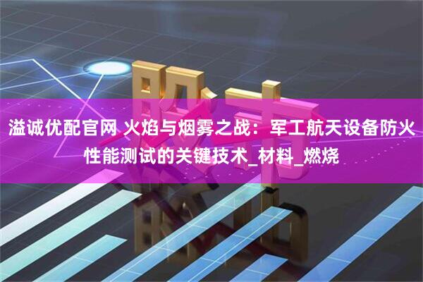 溢诚优配官网 火焰与烟雾之战：军工航天设备防火性能测试的关键技术_材料_燃烧