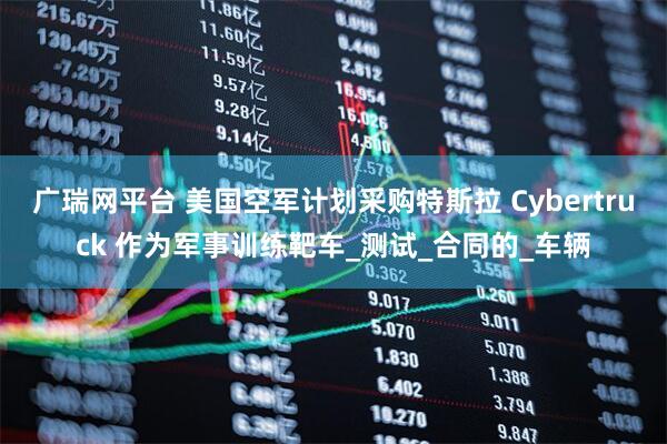 广瑞网平台 美国空军计划采购特斯拉 Cybertruck 作为军事训练靶车_测试_合同的_车辆