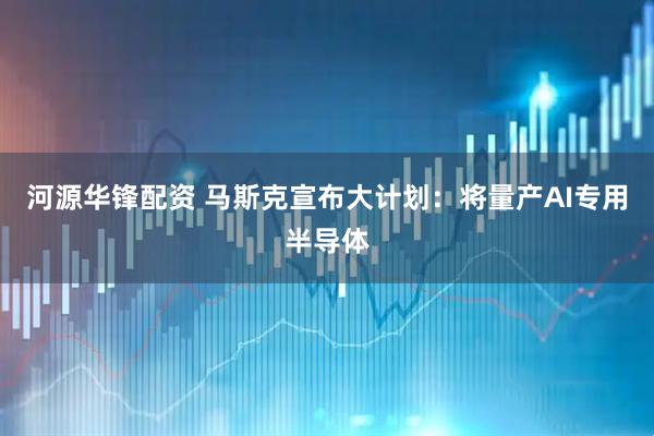 河源华锋配资 马斯克宣布大计划:将量产AI专用半导体